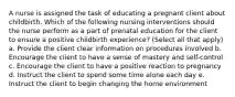 A nurse is assigned the task of educating a pregnant client about childbirth. Which of the following nursing interventions should the nurse perform as a part of prenatal education for the client to ensure a positive childbirth experience? (Select all that apply) a. Provide the client clear information on procedures involved b. Encourage the client to have a sense of mastery and self-control c. Encourage the client to have a positive reaction to pregnancy d. Instruct the client to spend some time alone each day e. Instruct the client to begin changing the home environment