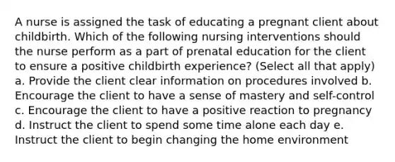 A nurse is assigned the task of educating a pregnant client about childbirth. Which of the following nursing interventions should the nurse perform as a part of prenatal education for the client to ensure a positive childbirth experience? (Select all that apply) a. Provide the client clear information on procedures involved b. Encourage the client to have a sense of mastery and self-control c. Encourage the client to have a positive reaction to pregnancy d. Instruct the client to spend some time alone each day e. Instruct the client to begin changing the home environment