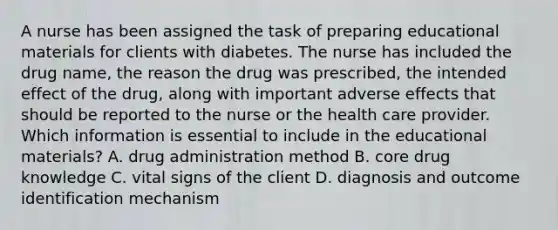 A nurse has been assigned the task of preparing educational materials for clients with diabetes. The nurse has included the drug name, the reason the drug was prescribed, the intended effect of the drug, along with important adverse effects that should be reported to the nurse or the health care provider. Which information is essential to include in the educational materials? A. drug administration method B. core drug knowledge C. vital signs of the client D. diagnosis and outcome identification mechanism