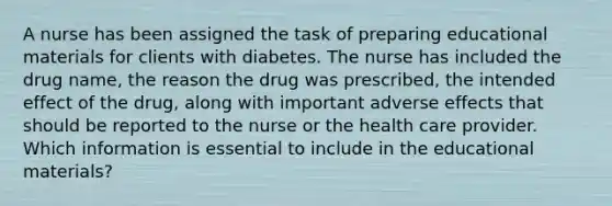 A nurse has been assigned the task of preparing educational materials for clients with diabetes. The nurse has included the drug name, the reason the drug was prescribed, the intended effect of the drug, along with important adverse effects that should be reported to the nurse or the health care provider. Which information is essential to include in the educational materials?