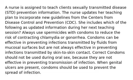 A nurse is assigned to teach clients sexually transmitted disease (STD) prevention information. The nurse updates her teaching plan to incorporate new guidelines from the Centers from Disease Control and Prevention (CDC). She includes which of the following as updated information during her next teaching session? Always use spermicides with condoms to reduce the risk of contracting chlamydia or gonorrhea. Condoms can be effective in preventing infections transmitted by fluids from mucosal surfaces but are not always effective in preventing infections transmitted by skin-to-skin contact. Correct Condoms should not be used during oral sex, because they are not effective in preventing transmission of infection. When genital ulcers are present, condoms should be used to prevent the spread of infection.