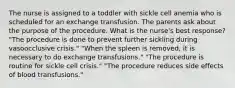 The nurse is assigned to a toddler with sickle cell anemia who is scheduled for an exchange transfusion. The parents ask about the purpose of the procedure. What is the nurse's best response? "The procedure is done to prevent further sickling during vasoocclusive crisis." "When the spleen is removed, it is necessary to do exchange transfusions." "The procedure is routine for sickle cell crisis." "The procedure reduces side effects of blood transfusions."