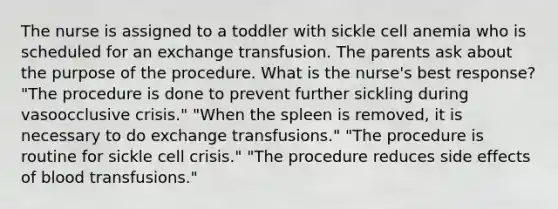 The nurse is assigned to a toddler with sickle cell anemia who is scheduled for an exchange transfusion. The parents ask about the purpose of the procedure. What is the nurse's best response? "The procedure is done to prevent further sickling during vasoocclusive crisis." "When the spleen is removed, it is necessary to do exchange transfusions." "The procedure is routine for sickle cell crisis." "The procedure reduces side effects of blood transfusions."