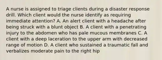 A nurse is assigned to triage clients during a disaster response drill. Which client would the nurse identify as requiring immediate attention? A. An alert client with a headache after being struck with a blunt object B. A client with a penetrating injury to the abdomen who has pale mucous membranes C. A client with a deep laceration to the upper arm with decreased range of motion D. A client who sustained a traumatic fall and verbalizes moderate pain to the right hip