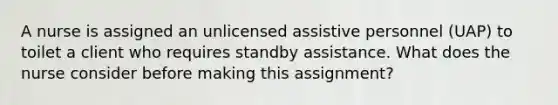 A nurse is assigned an unlicensed assistive personnel (UAP) to toilet a client who requires standby assistance. What does the nurse consider before making this assignment?