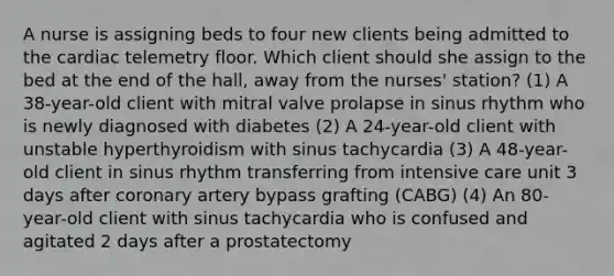 A nurse is assigning beds to four new clients being admitted to the cardiac telemetry floor. Which client should she assign to the bed at the end of the hall, away from the nurses' station? (1) A 38-year-old client with mitral valve prolapse in sinus rhythm who is newly diagnosed with diabetes (2) A 24-year-old client with unstable hyperthyroidism with sinus tachycardia (3) A 48-year-old client in sinus rhythm transferring from intensive care unit 3 days after coronary artery bypass grafting (CABG) (4) An 80-year-old client with sinus tachycardia who is confused and agitated 2 days after a prostatectomy