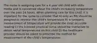 The nurse is assigning care for a 4 year old child with otitis media and is concerned about the child's increasing temperature over the past 24 hours. When planning care for this child, it is important for the nurse to consider that A) only an RN should be assigned to monitor this child's temperature B) a tympanic measurement of temperature will provide the most accurate reading C) the licensed practical nurse should be instructed to obtain rectal temperatures on this child D) the healthcare provider should be asked to prescribe the method for measurement of the child's temperatures