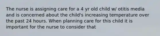 The nurse is assigning care for a 4 yr old child w/ otitis media and is concerned about the child's increasing temperature over the past 24 hours. When planning care for this child it is important for the nurse to consider that