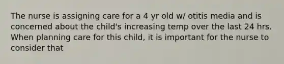 The nurse is assigning care for a 4 yr old w/ otitis media and is concerned about the child's increasing temp over the last 24 hrs. When planning care for this child, it is important for the nurse to consider that