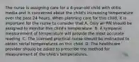 The nurse is assigning care for a 4-year-old child with otitis media and is concerned about the child's increasing temperature over the past 24 hours. When planning care for this child, it is important for the nurse to consider that A. Only an RN should be assigned to monitor this child's temperature. B. A tympanic measurement of temperature will provide the most accurate reading. C. The licensed practical nurse should be instructed to obtain rectal temperatures on this child. D. The healthcare provider should be asked to prescribe the method for measurement of the child's temperatures.