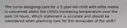 The nurse assigning care for a 5 year-old child with otitis media is concerned about the child's increasing temperature over the past 24 hours. Which statement is accurate and should be considered when planning care for the remainder of the shift?