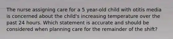 The nurse assigning care for a 5 year-old child with otitis media is concerned about the child's increasing temperature over the past 24 hours. Which statement is accurate and should be considered when planning care for the remainder of the shift?