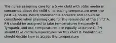 The nurse assigning care for a 5 y/o child with otitis media is concerned about the child's increasing temperature over the past 24 hours. Which statement is accurate and should be considered when planning care for the remainder of the shift? A. RN should be assigned to take temperatures frequently B. Tympanic and oral temperatures are equally accurate C. PN should take rectal temperatures on this child D. Pediatrician should decide how to assess the temperature