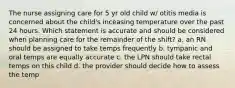 The nurse assigning care for 5 yr old child w/ otitis media is concerned about the child's inceasing temperature over the past 24 hours. Which statement is accurate and should be considered when planning care for the remainder of the shift? a. an RN should be assigned to take temps frequently b. tympanic and oral temps are equally accurate c. the LPN should take rectal temps on this child d. the provider should decide how to assess the temp