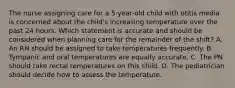 The nurse assigning care for a 5-year-old child with otitis media is concerned about the child's increasing temperature over the past 24 hours. Which statement is accurate and should be considered when planning care for the remainder of the shift? A. An RN should be assigned to take temperatures frequently. B. Tympanic and oral temperatures are equally accurate. C. The PN should take rectal temperatures on this child. D. The pediatrician should decide how to assess the temperature.