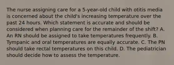 The nurse assigning care for a 5-year-old child with otitis media is concerned about the child's increasing temperature over the past 24 hours. Which statement is accurate and should be considered when planning care for the remainder of the shift? A. An RN should be assigned to take temperatures frequently. B. Tympanic and oral temperatures are equally accurate. C. The PN should take rectal temperatures on this child. D. The pediatrician should decide how to assess the temperature.