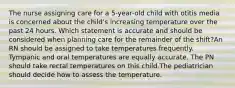 The nurse assigning care for a 5-year-old child with otitis media is concerned about the child's increasing temperature over the past 24 hours. Which statement is accurate and should be considered when planning care for the remainder of the shift?An RN should be assigned to take temperatures frequently. Tympanic and oral temperatures are equally accurate. The PN should take rectal temperatures on this child.The pediatrician should decide how to assess the temperature.