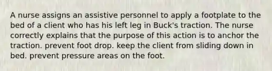 A nurse assigns an assistive personnel to apply a footplate to the bed of a client who has his left leg in Buck's traction. The nurse correctly explains that the purpose of this action is to anchor the traction. prevent foot drop. keep the client from sliding down in bed. prevent pressure areas on the foot.