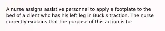 A nurse assigns assistive personnel to apply a footplate to the bed of a client who has his left leg in Buck's traction. The nurse correctly explains that the purpose of this action is to: