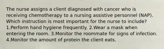 The nurse assigns a client diagnosed with cancer who is receiving chemotherapy to a nursing assistive personnel (NAP). Which instruction is most important for the nurse to include? 1.Perform hand hygiene frequently. 2.Wear a mask when entering the room. 3.Monitor the roommate for signs of infection. 4.Monitor the amount of protein the client eats.