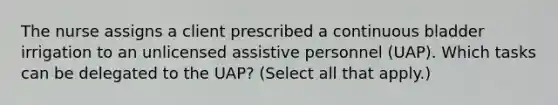 The nurse assigns a client prescribed a continuous bladder irrigation to an unlicensed assistive personnel (UAP). Which tasks can be delegated to the UAP? (Select all that apply.)