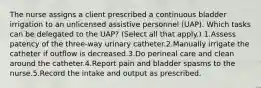 The nurse assigns a client prescribed a continuous bladder irrigation to an unlicensed assistive personnel (UAP). Which tasks can be delegated to the UAP? (Select all that apply.) 1.Assess patency of the three-way urinary catheter.2.Manually irrigate the catheter if outflow is decreased.3.Do perineal care and clean around the catheter.4.Report pain and bladder spasms to the nurse.5.Record the intake and output as prescribed.