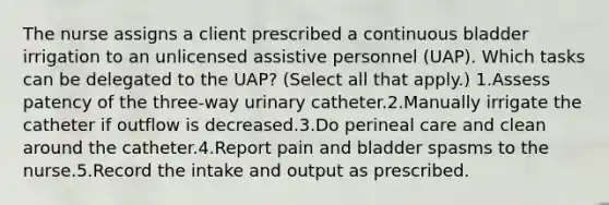 The nurse assigns a client prescribed a continuous bladder irrigation to an unlicensed assistive personnel (UAP). Which tasks can be delegated to the UAP? (Select all that apply.) 1.Assess patency of the three-way urinary catheter.2.Manually irrigate the catheter if outflow is decreased.3.Do perineal care and clean around the catheter.4.Report pain and bladder spasms to the nurse.5.Record the intake and output as prescribed.