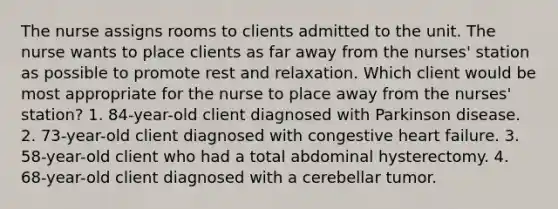 The nurse assigns rooms to clients admitted to the unit. The nurse wants to place clients as far away from the nurses' station as possible to promote rest and relaxation. Which client would be most appropriate for the nurse to place away from the nurses' station? 1. 84-year-old client diagnosed with Parkinson disease. 2. 73-year-old client diagnosed with congestive heart failure. 3. 58-year-old client who had a total abdominal hysterectomy. 4. 68-year-old client diagnosed with a cerebellar tumor.