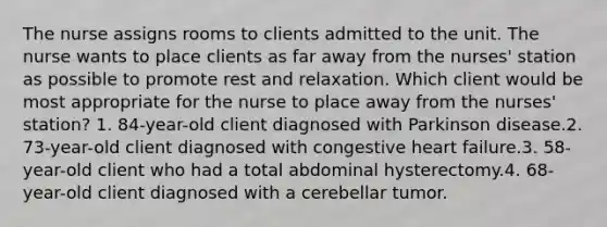 The nurse assigns rooms to clients admitted to the unit. The nurse wants to place clients as far away from the nurses' station as possible to promote rest and relaxation. Which client would be most appropriate for the nurse to place away from the nurses' station? 1. 84-year-old client diagnosed with Parkinson disease.2. 73-year-old client diagnosed with congestive heart failure.3. 58-year-old client who had a total abdominal hysterectomy.4. 68-year-old client diagnosed with a cerebellar tumor.