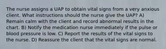 The nurse assigns a UAP to obtain vital signs from a very anxious client. What instructions should the nurse give the UAP? A) Remain calm with the client and record abnormal results in the chart. B) Notify the medication nurse immediately if the pulse or blood pressure is low. C) Report the results of the vital signs to the nurse. D) Reassure the client that the vital signs are normal.