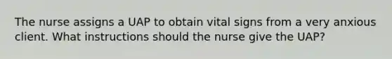 The nurse assigns a UAP to obtain vital signs from a very anxious client. What instructions should the nurse give the UAP?