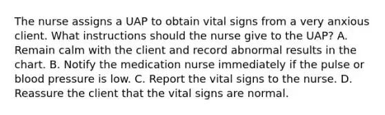 The nurse assigns a UAP to obtain vital signs from a very anxious client. What instructions should the nurse give to the UAP? A. Remain calm with the client and record abnormal results in the chart. B. Notify the medication nurse immediately if the pulse or blood pressure is low. C. Report the vital signs to the nurse. D. Reassure the client that the vital signs are normal.