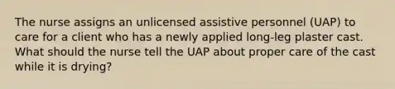 The nurse assigns an unlicensed assistive personnel (UAP) to care for a client who has a newly applied long-leg plaster cast. What should the nurse tell the UAP about proper care of the cast while it is drying?