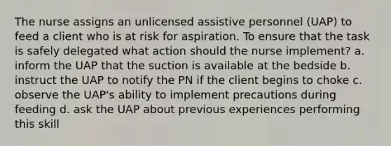 The nurse assigns an unlicensed assistive personnel (UAP) to feed a client who is at risk for aspiration. To ensure that the task is safely delegated what action should the nurse implement? a. inform the UAP that the suction is available at the bedside b. instruct the UAP to notify the PN if the client begins to choke c. observe the UAP's ability to implement precautions during feeding d. ask the UAP about previous experiences performing this skill