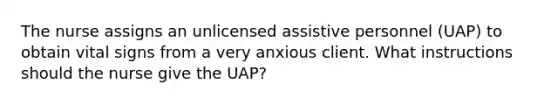 The nurse assigns an unlicensed assistive personnel (UAP) to obtain vital signs from a very anxious client. What instructions should the nurse give the UAP?