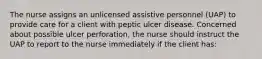 The nurse assigns an unlicensed assistive personnel (UAP) to provide care for a client with peptic ulcer disease. Concerned about possible ulcer perforation, the nurse should instruct the UAP to report to the nurse immediately if the client has: