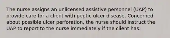 The nurse assigns an unlicensed assistive personnel (UAP) to provide care for a client with peptic ulcer disease. Concerned about possible ulcer perforation, the nurse should instruct the UAP to report to the nurse immediately if the client has: