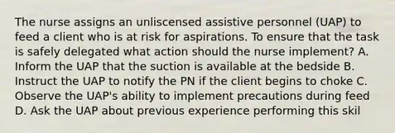 The nurse assigns an unliscensed assistive personnel (UAP) to feed a client who is at risk for aspirations. To ensure that the task is safely delegated what action should the nurse implement? A. Inform the UAP that the suction is available at the bedside B. Instruct the UAP to notify the PN if the client begins to choke C. Observe the UAP's ability to implement precautions during feed D. Ask the UAP about previous experience performing this skil