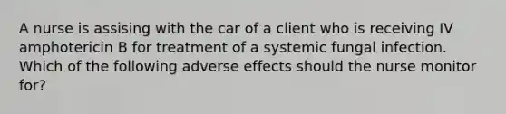 A nurse is assising with the car of a client who is receiving IV amphotericin B for treatment of a systemic fungal infection. Which of the following adverse effects should the nurse monitor for?