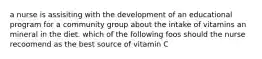 a nurse is assisiting with the development of an educational program for a community group about the intake of vitamins an mineral in the diet. which of the following foos should the nurse recoomend as the best source of vitamin C