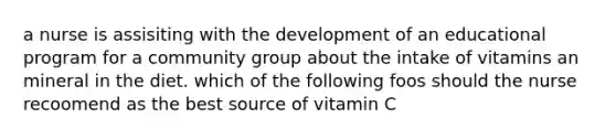 a nurse is assisiting with the development of an educational program for a community group about the intake of vitamins an mineral in the diet. which of the following foos should the nurse recoomend as the best source of vitamin C