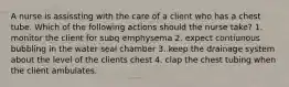 A nurse is assissting with the care of a client who has a chest tube. Which of the following actions should the nurse take? 1. monitor the client for subq emphysema 2. expect contiunous bubbling in the water seal chamber 3. keep the drainage system about the level of the clients chest 4. clap the chest tubing when the client ambulates.