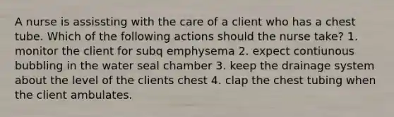 A nurse is assissting with the care of a client who has a chest tube. Which of the following actions should the nurse take? 1. monitor the client for subq emphysema 2. expect contiunous bubbling in the water seal chamber 3. keep the drainage system about the level of the clients chest 4. clap the chest tubing when the client ambulates.