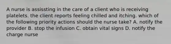 A nurse is assissting in the care of a client who is receiving platelets. the client reports feeling chilled and itching. which of the following priority actions should the nurse take? A. notify the provider B. stop the infusion C. obtain vital signs D. notify the charge nurse