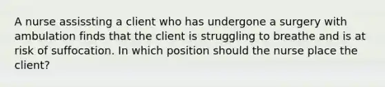 A nurse assissting a client who has undergone a surgery with ambulation finds that the client is struggling to breathe and is at risk of suffocation. In which position should the nurse place the client?