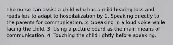 The nurse can assist a child who has a mild hearing loss and reads lips to adapt to hospitalization by 1. Speaking directly to the parents for communication. 2. Speaking in a loud voice while facing the child. 3. Using a picture board as the main means of communication. 4. Touching the child lightly before speaking.