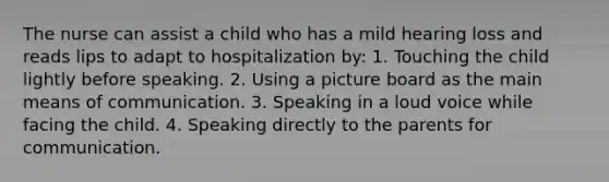 The nurse can assist a child who has a mild hearing loss and reads lips to adapt to hospitalization by: 1. Touching the child lightly before speaking. 2. Using a picture board as the main means of communication. 3. Speaking in a loud voice while facing the child. 4. Speaking directly to the parents for communication.