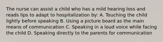 The nurse can assist a child who has a mild hearing loss and reads lips to adapt to hospitalization by: A. Touching the child lightly before speaking B. Using a picture board as the main means of communication C. Speaking in a loud voice while facing the child D. Speaking directly to the parents for communication