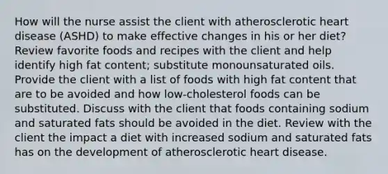 How will the nurse assist the client with atherosclerotic heart disease (ASHD) to make effective changes in his or her diet? Review favorite foods and recipes with the client and help identify high fat content; substitute monounsaturated oils. Provide the client with a list of foods with high fat content that are to be avoided and how low-cholesterol foods can be substituted. Discuss with the client that foods containing sodium and saturated fats should be avoided in the diet. Review with the client the impact a diet with increased sodium and saturated fats has on the development of atherosclerotic heart disease.