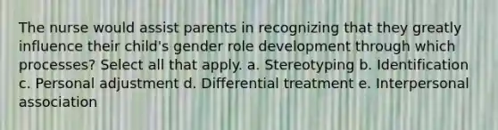 The nurse would assist parents in recognizing that they greatly influence their child's gender role development through which processes? Select all that apply. a. Stereotyping b. Identification c. Personal adjustment d. Differential treatment e. Interpersonal association